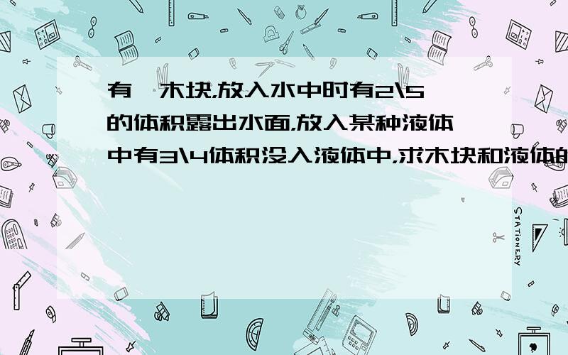 有一木块，放入水中时有2\5的体积露出水面，放入某种液体中有3\4体积没入液体中，求木块和液体的密度？