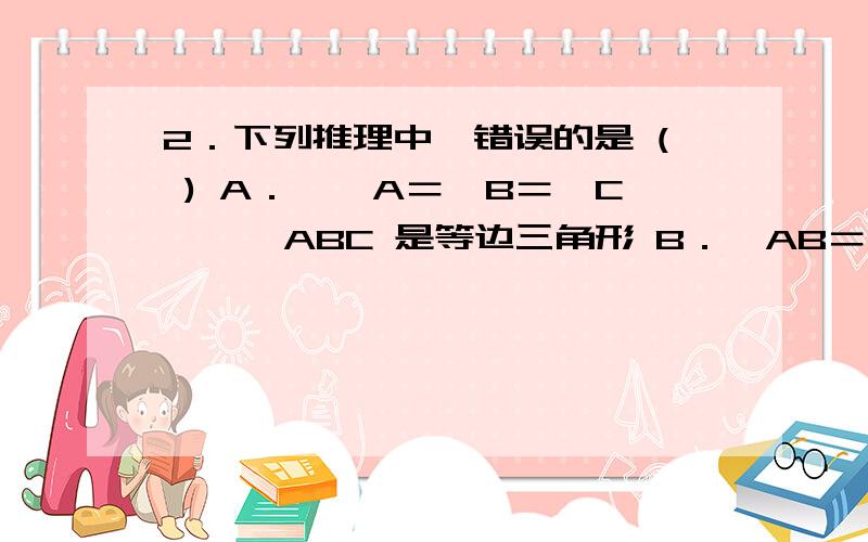 2．下列推理中,错误的是 ( ) A．∵∠A＝∠B＝∠C,∴△ABC 是等边三角形 B．∵AB＝AC,且∠B＝∠C,∴△