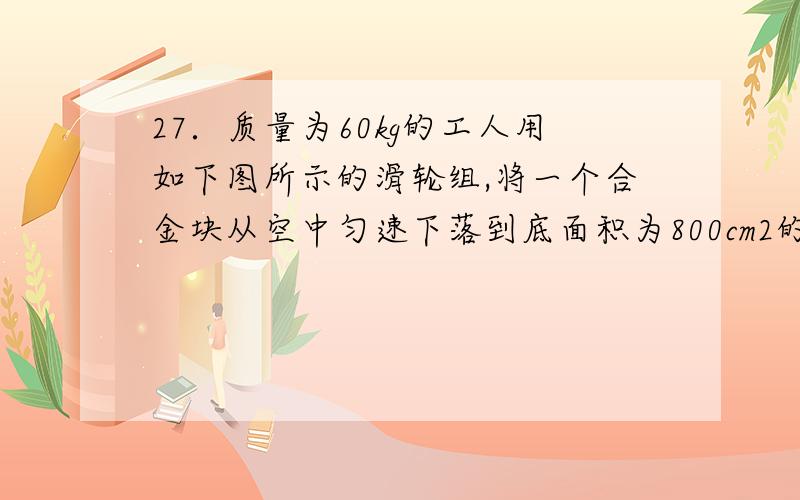 27．质量为60kg的工人用如下图所示的滑轮组,将一个合金块从空中匀速下落到底面积为800cm2的盛有水的容器中.当合金