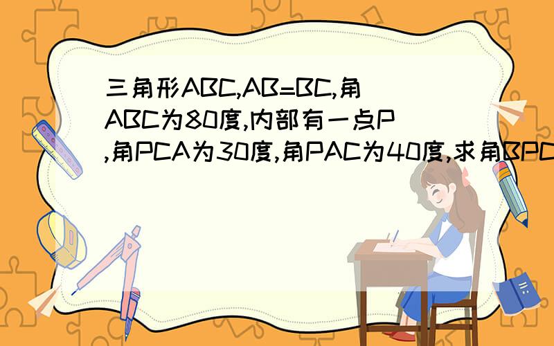 三角形ABC,AB=BC,角ABC为80度,内部有一点P,角PCA为30度,角PAC为40度,求角BPC