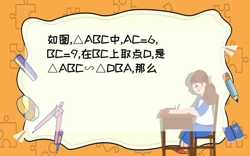 如图,△ABC中,AC=6,BC=9,在BC上取点D,是△ABC∽△DBA,那么