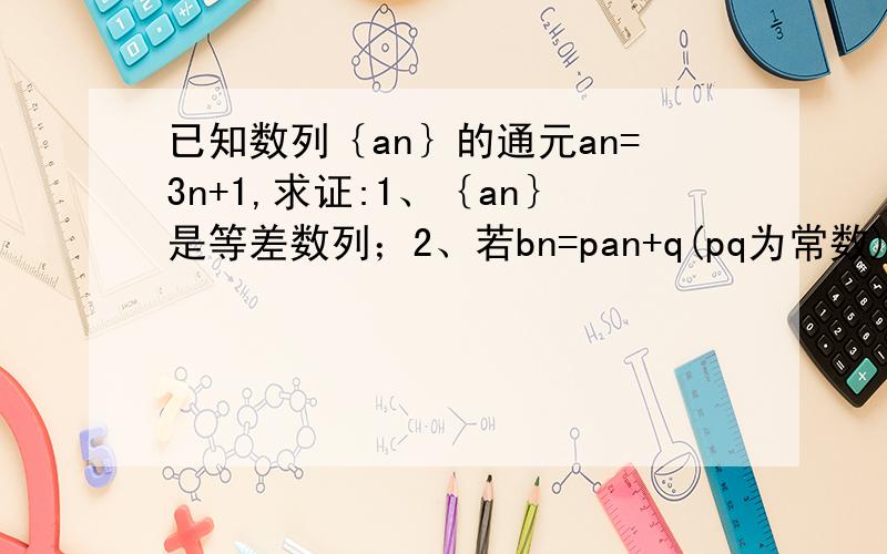 已知数列｛an｝的通元an=3n+1,求证:1、｛an｝是等差数列；2、若bn=pan+q(pq为常数)求证：