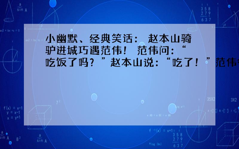 小幽默、经典笑话： 赵本山骑驴进城巧遇范伟！ 范伟问：“吃饭了吗？” 赵本山说：“吃了！” 范伟得意的说：“我问驴呢，你