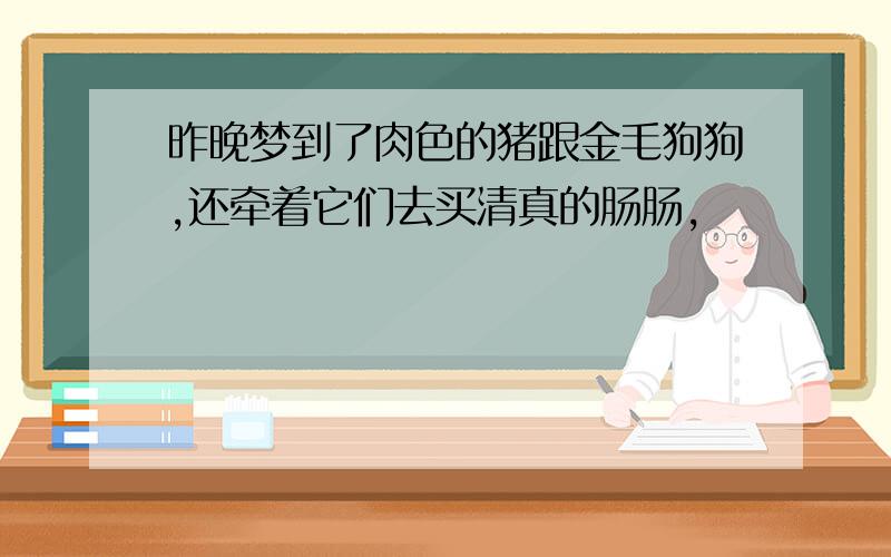 昨晚梦到了肉色的猪跟金毛狗狗,还牵着它们去买清真的肠肠,