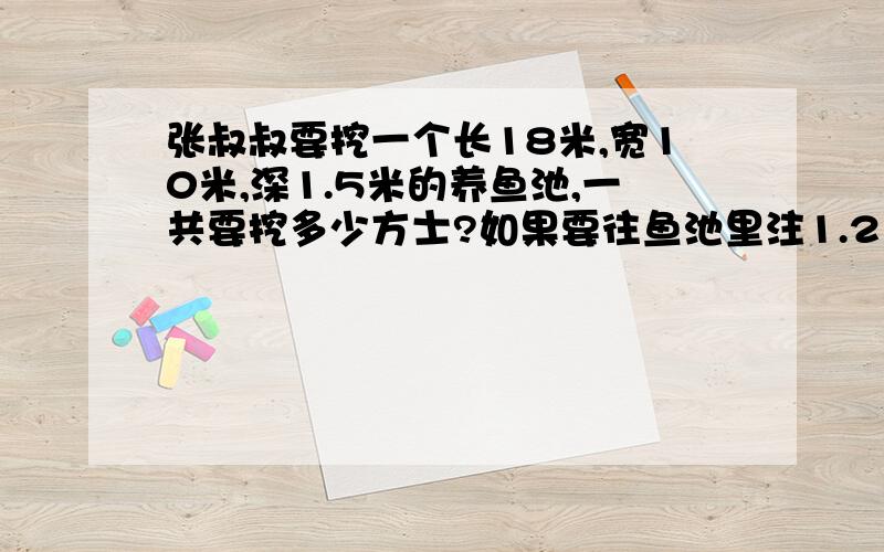 张叔叔要挖一个长18米,宽10米,深1.5米的养鱼池,一共要挖多少方士?如果要往鱼池里注1.2米深的水,需要多少吨水(1