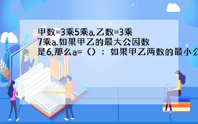 甲数=3乘5乘a,乙数=3乘7乘a.如果甲乙的最大公因数是6,那么a=（）；如果甲乙两数的最小公倍数是