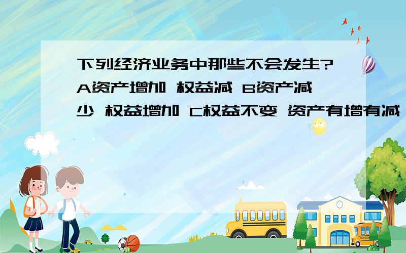 下列经济业务中那些不会发生?A资产增加 权益减 B资产减少 权益增加 C权益不变 资产有增有减 D资产不变 权