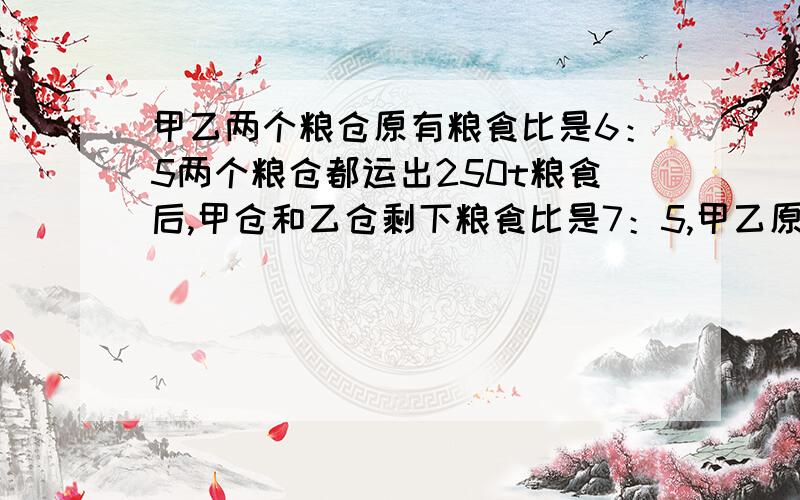 甲乙两个粮仓原有粮食比是6：5两个粮仓都运出250t粮食后,甲仓和乙仓剩下粮食比是7：5,甲乙原来各存粮几t