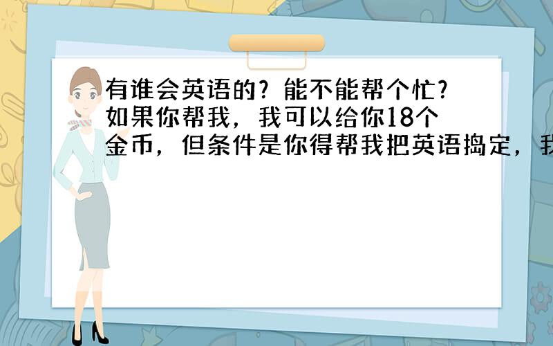 有谁会英语的？能不能帮个忙？如果你帮我，我可以给你18个金币，但条件是你得帮我把英语捣定，我一向不食言！