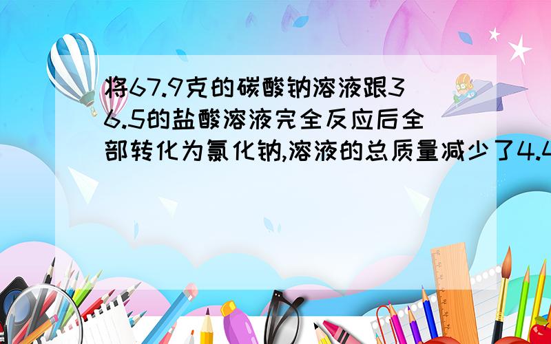 将67.9克的碳酸钠溶液跟36.5的盐酸溶液完全反应后全部转化为氯化钠,溶液的总质量减少了4.4克,