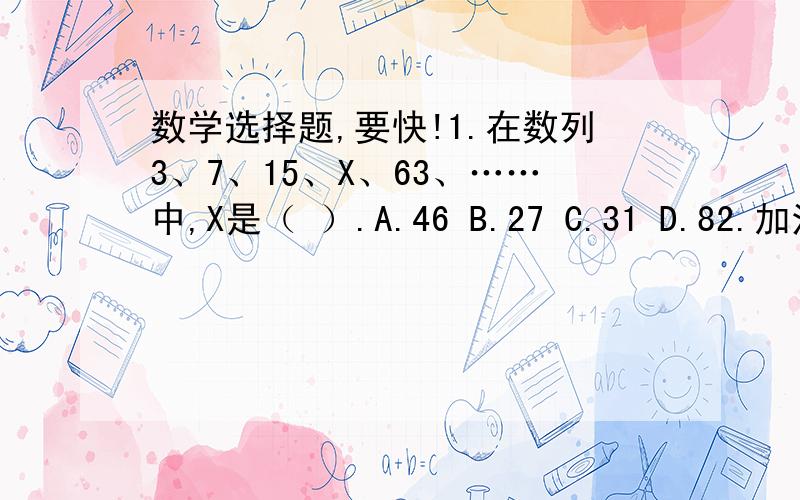 数学选择题,要快!1.在数列3、7、15、X、63、……中,X是（ ）.A.46 B.27 C.31 D.82.加法算式