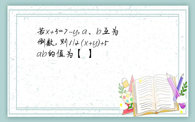 若x+3=7-y,a、b互为倒数,则1/2（x+y）+5ab的值为【 】