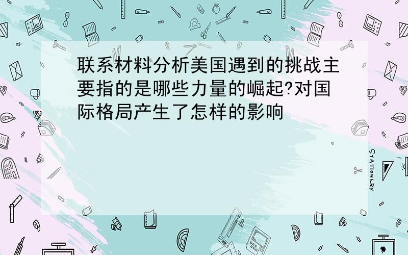 联系材料分析美国遇到的挑战主要指的是哪些力量的崛起?对国际格局产生了怎样的影响