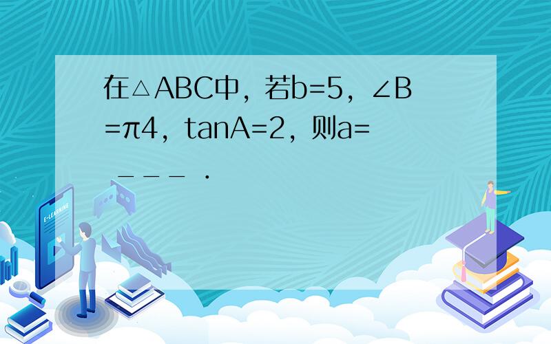 在△ABC中，若b=5，∠B=π4，tanA=2，则a= ___ ．