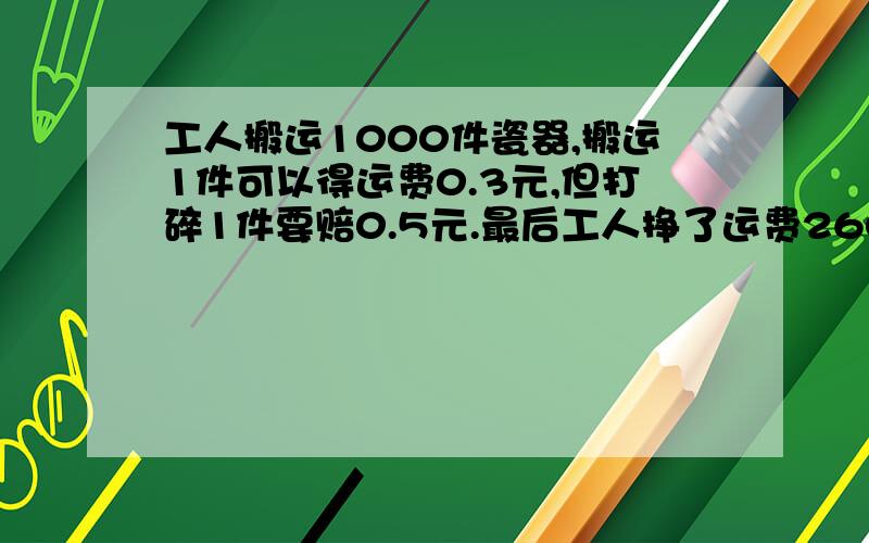 工人搬运1000件瓷器,搬运1件可以得运费0.3元,但打碎1件要赔0.5元.最后工人挣了运费260元,回搬运时打碎几件瓷