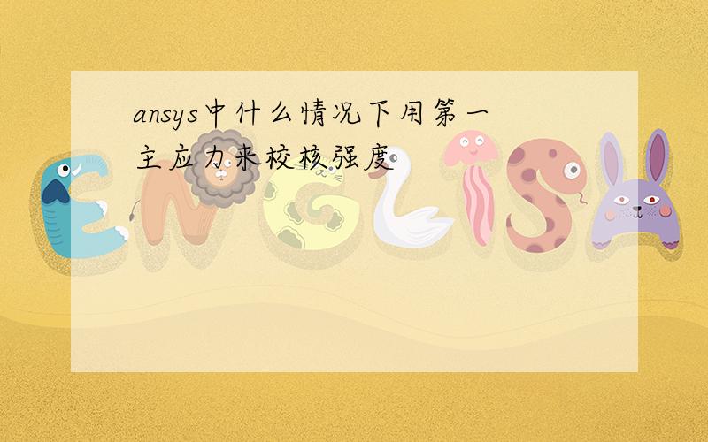 ansys中什么情况下用第一主应力来校核强度