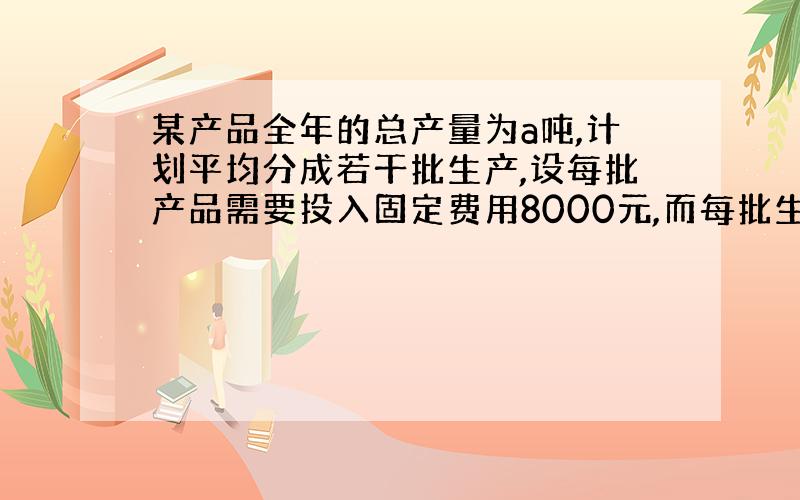 某产品全年的总产量为a吨,计划平均分成若干批生产,设每批产品需要投入固定费用8000元,而每批生产直接消耗费用与产品数量