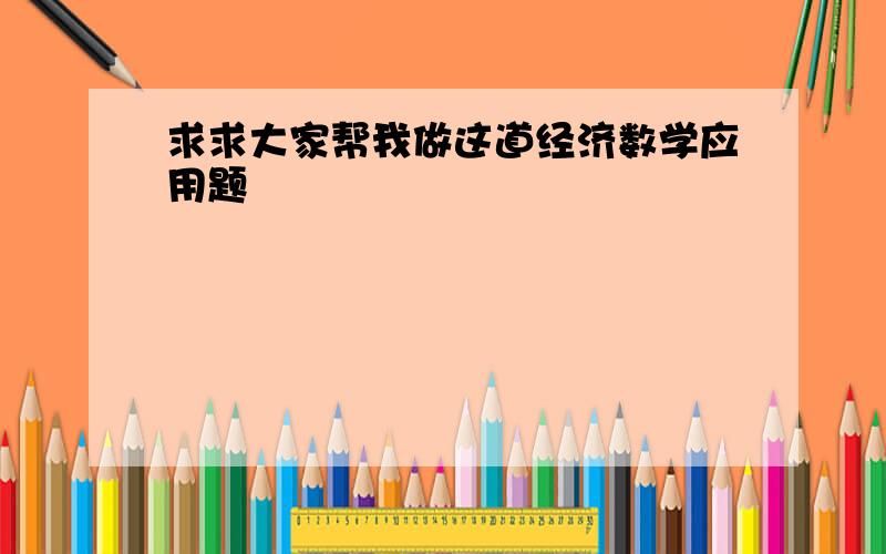 求求大家帮我做这道经济数学应用题