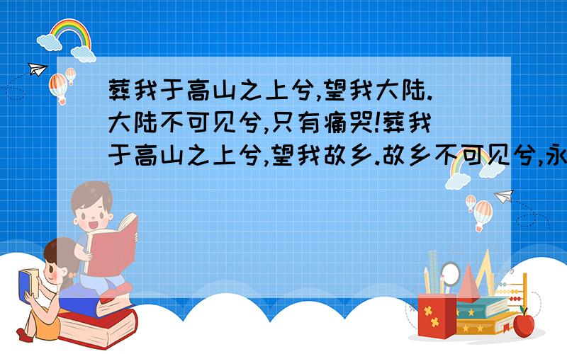 葬我于高山之上兮,望我大陆.大陆不可见兮,只有痛哭!葬我于高山之上兮,望我故乡.故乡不可见兮,永不能（望）忘.天苍苍,野