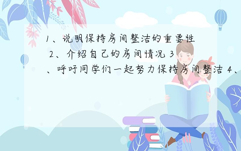 1、说明保持房间整洁的重要性 2、介绍自己的房间情况 3、呼吁同学们一起努力保持房间整洁 4、6