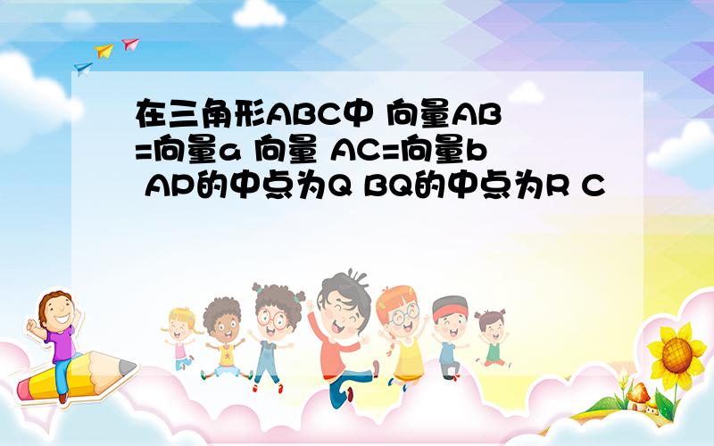 在三角形ABC中 向量AB =向量a 向量 AC=向量b AP的中点为Q BQ的中点为R C