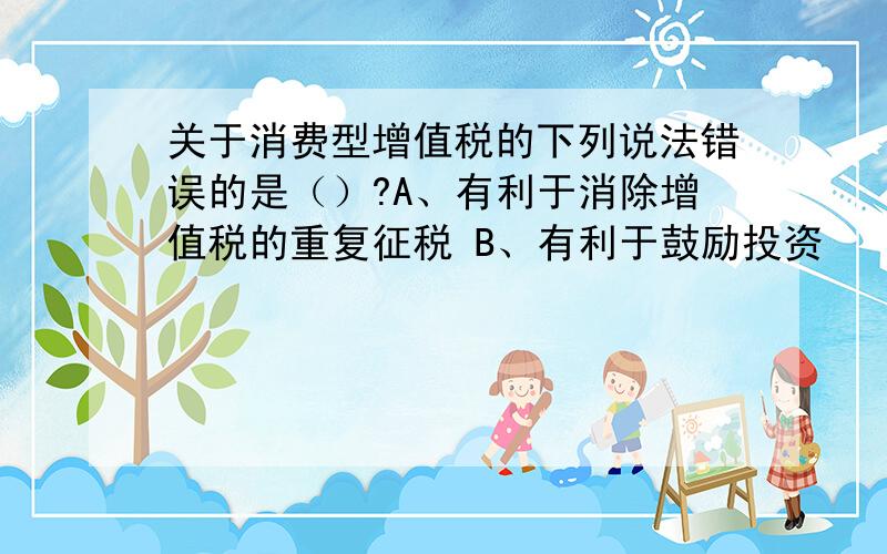 关于消费型增值税的下列说法错误的是（）?A、有利于消除增值税的重复征税 B、有利于鼓励投资