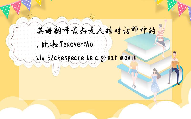 英语翻译最好是人物对话那种的，比如：Teacher:Would Shakespeare be a great man i