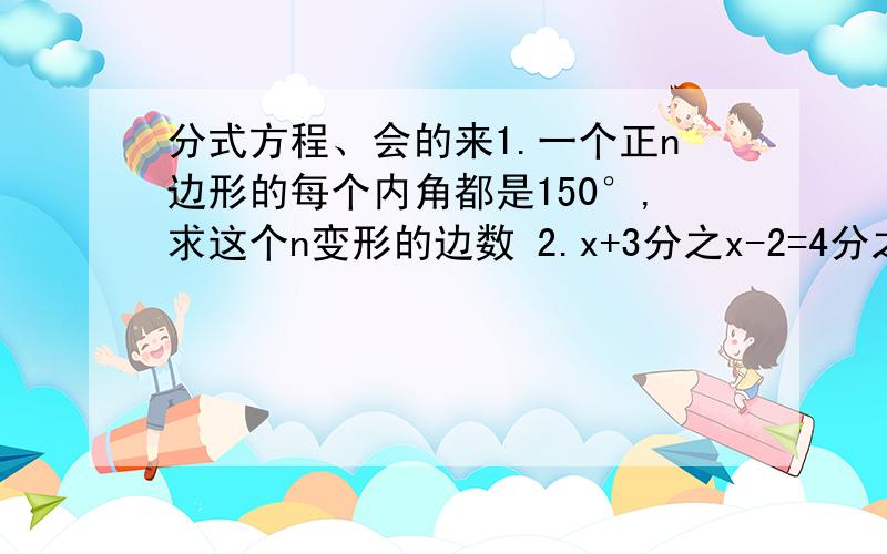 分式方程、会的来1.一个正n边形的每个内角都是150°,求这个n变形的边数 2.x+3分之x-2=4分之3 3.x-2分