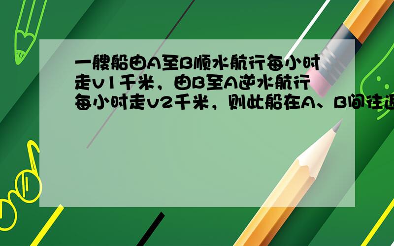 一艘船由A至B顺水航行每小时走v1千米，由B至A逆水航行每小时走v2千米，则此船在A、B间往返一次平均每小时走_____