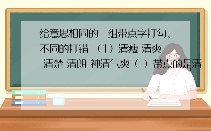 给意思相同的一组带点字打勾,不同的打错 （1）清瘦 清爽 清楚 清朗 神清气爽（ ）带点的是清 （2）自有