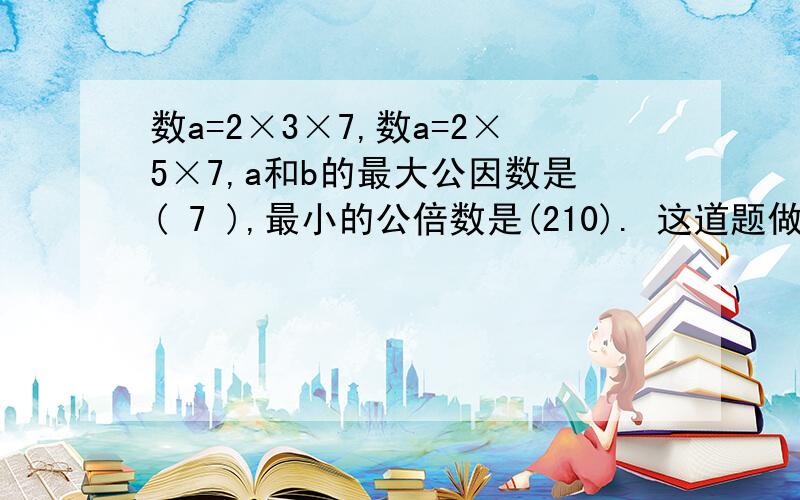 数a=2×3×7,数a=2×5×7,a和b的最大公因数是( 7 ),最小的公倍数是(210). 这道题做的对吗?