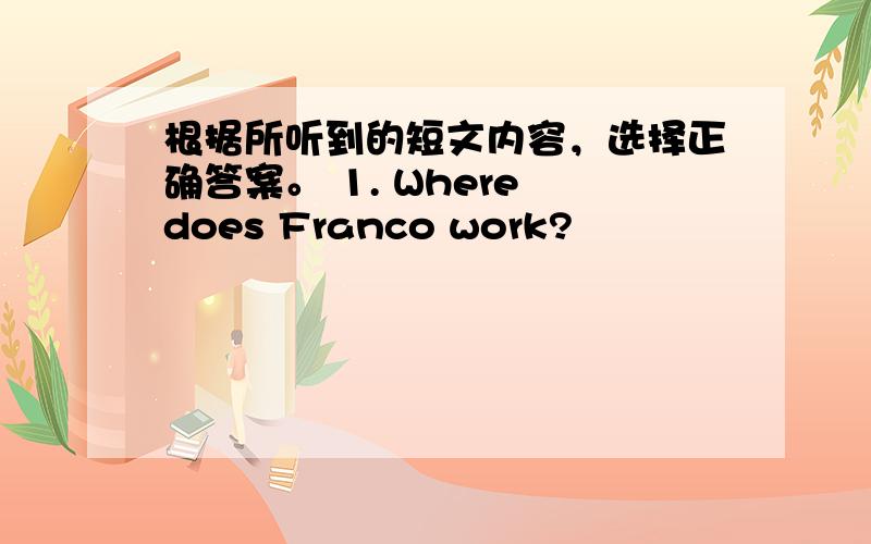 根据所听到的短文内容，选择正确答案。 1. Where does Franco work?