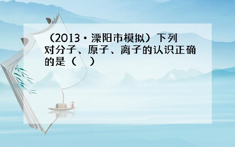 （2013•溧阳市模拟）下列对分子、原子、离子的认识正确的是（　　）