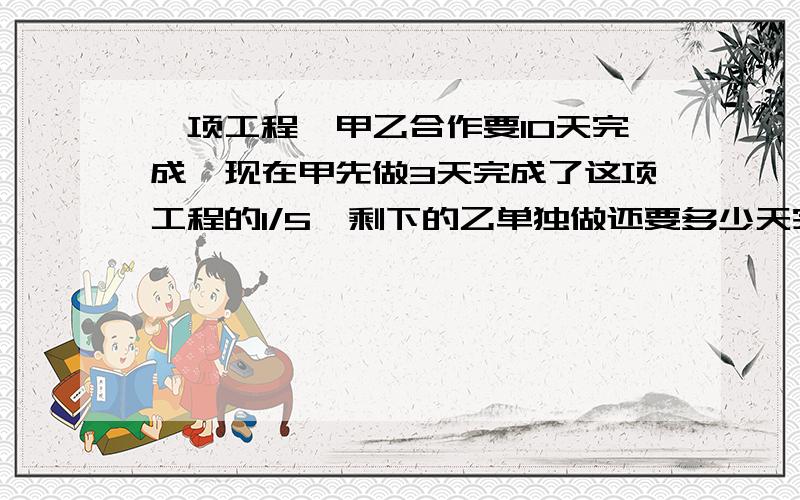 一项工程,甲乙合作要10天完成,现在甲先做3天完成了这项工程的1/5,剩下的乙单独做还要多少天完成