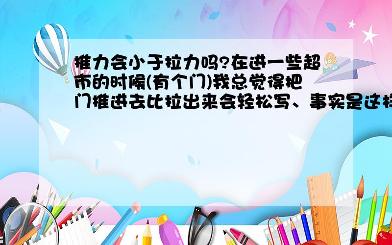 推力会小于拉力吗?在进一些超市的时候(有个门)我总觉得把门推进去比拉出来会轻松写、事实是这样吗?PS:同样的门、同样的人