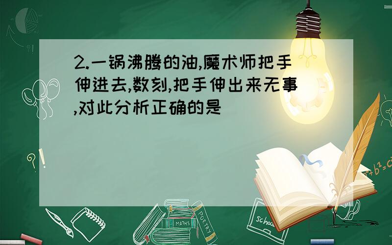 2.一锅沸腾的油,魔术师把手伸进去,数刻,把手伸出来无事,对此分析正确的是（