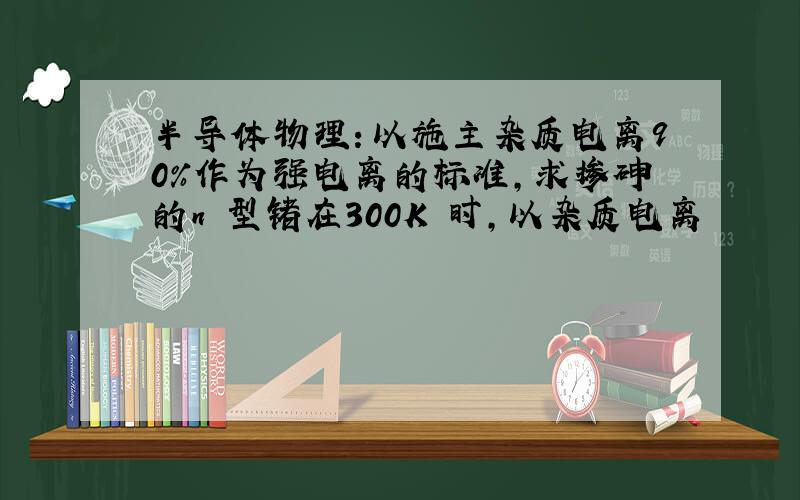 半导体物理：以施主杂质电离90%作为强电离的标准,求掺砷的n 型锗在300K 时,以杂质电离