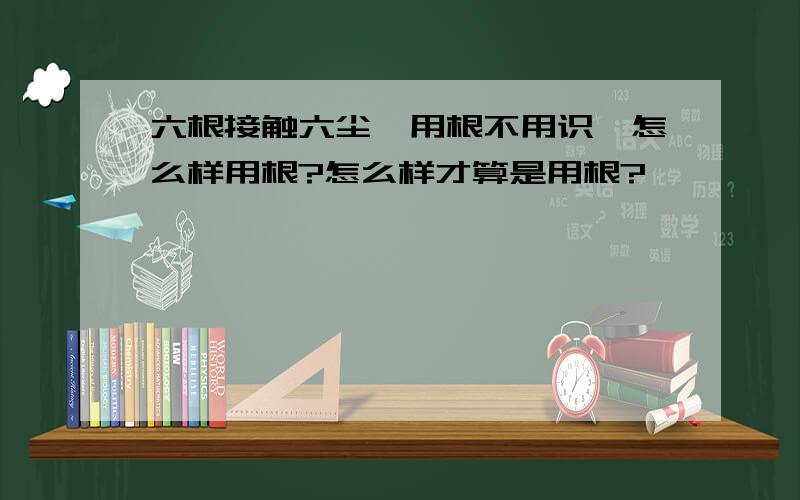 六根接触六尘,用根不用识,怎么样用根?怎么样才算是用根?