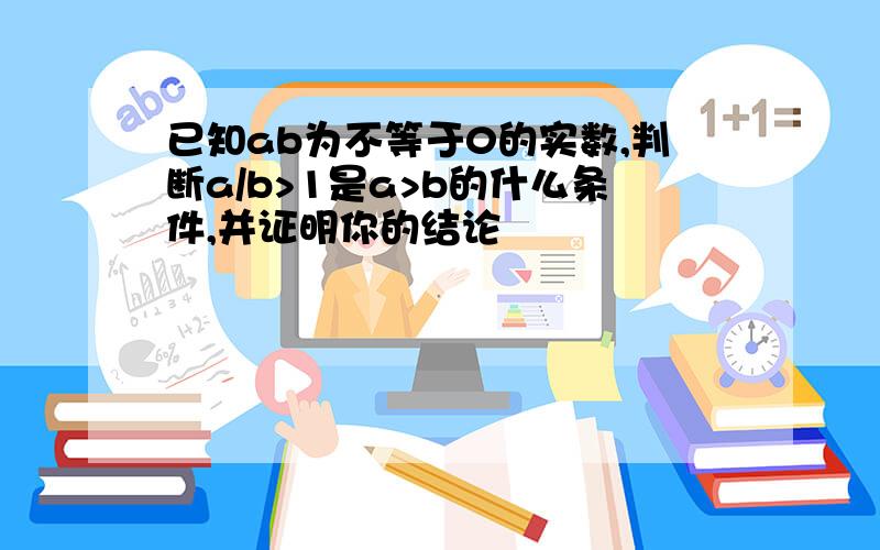 已知ab为不等于0的实数,判断a/b>1是a>b的什么条件,并证明你的结论