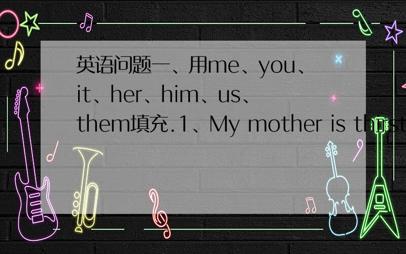 英语问题一、用me、you、it、her、him、us、them填充.1、My mother is thirsty no