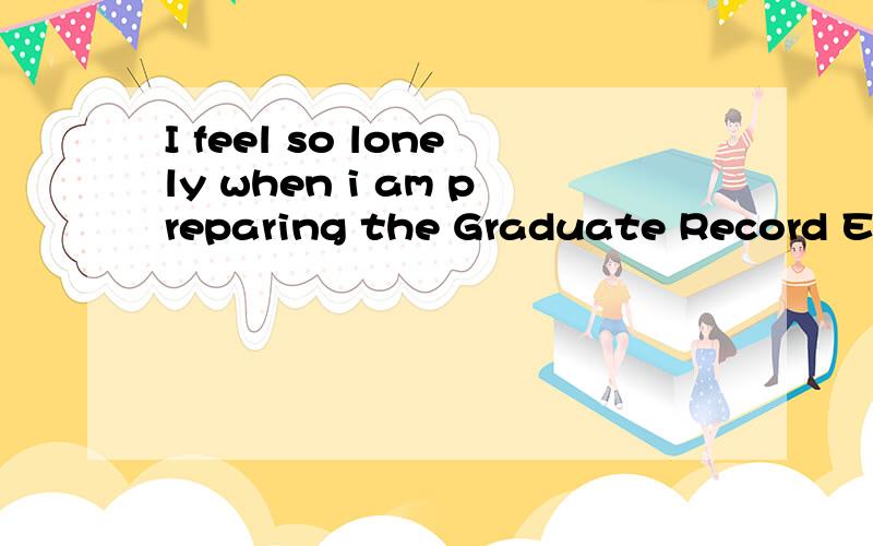 I feel so lonely when i am preparing the Graduate Record Exa