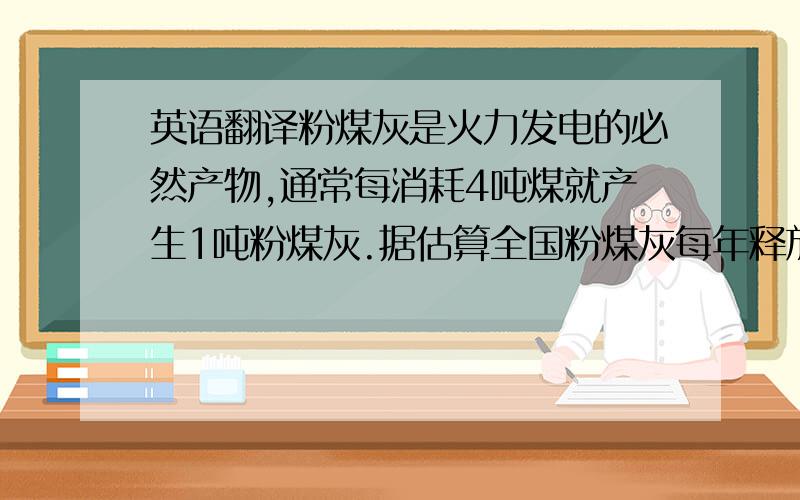 英语翻译粉煤灰是火力发电的必然产物,通常每消耗4吨煤就产生1吨粉煤灰.据估算全国粉煤灰每年释放358.75吨镉,1005