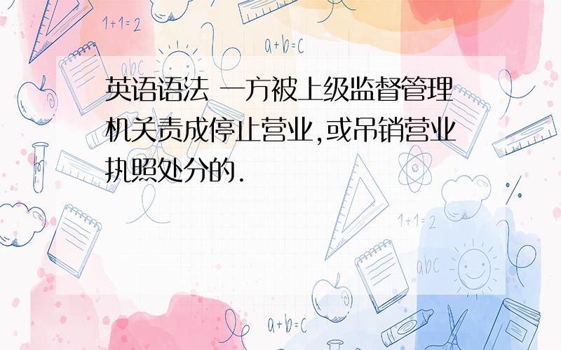 英语语法 一方被上级监督管理机关责成停止营业,或吊销营业执照处分的.