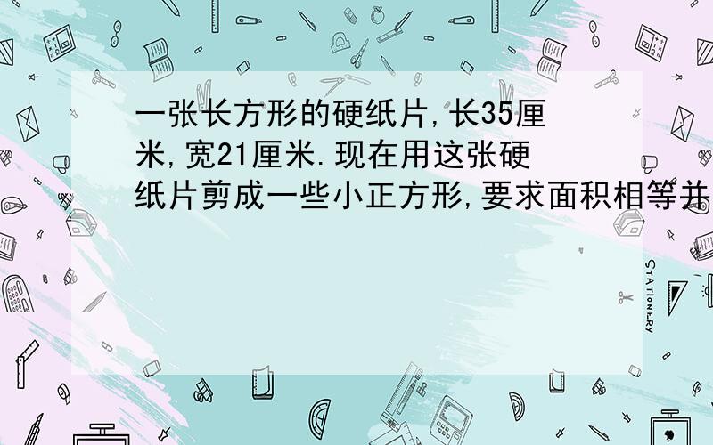 一张长方形的硬纸片,长35厘米,宽21厘米.现在用这张硬纸片剪成一些小正方形,要求面积相等并且可能大,硬纸片没有剩余,能