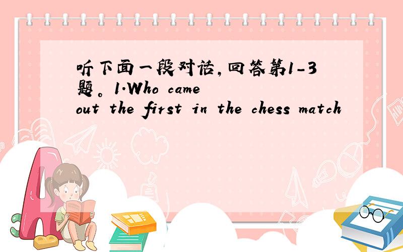 听下面一段对话，回答第1-3题。 1.Who came out the first in the chess match