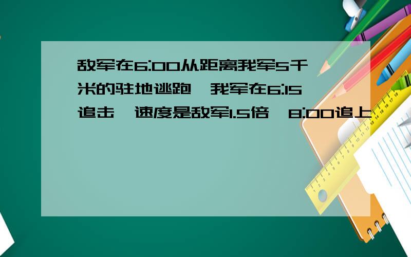 敌军在6:00从距离我军5千米的驻地逃跑,我军在6:15追击,速度是敌军1.5倍,8:00追上,