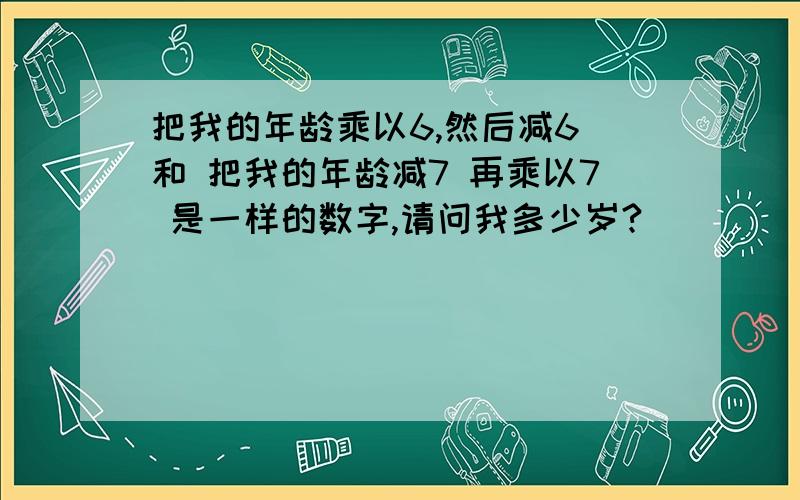 把我的年龄乘以6,然后减6 和 把我的年龄减7 再乘以7 是一样的数字,请问我多少岁?