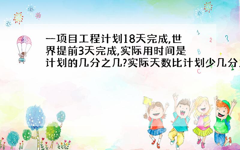 一项目工程计划18天完成,世界提前3天完成,实际用时间是计划的几分之几?实际天数比计划少几分之几?列