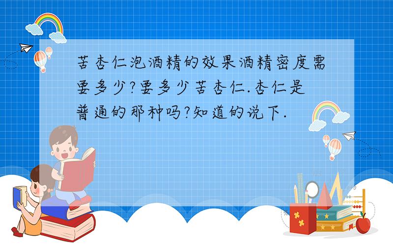 苦杏仁泡酒精的效果酒精密度需要多少?要多少苦杏仁.杏仁是普通的那种吗?知道的说下.