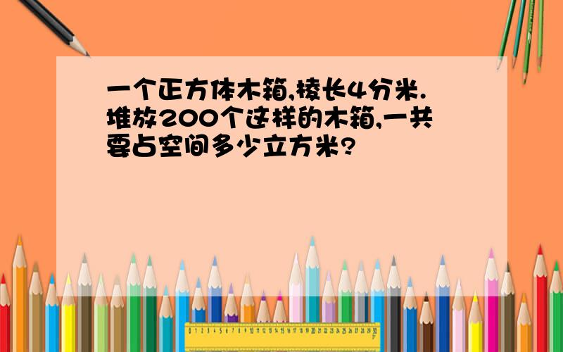 一个正方体木箱,棱长4分米.堆放200个这样的木箱,一共要占空间多少立方米?